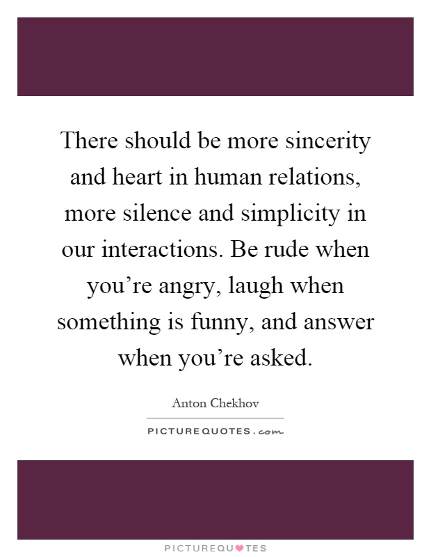 There should be more sincerity and heart in human relations, more silence and simplicity in our interactions. Be rude when you're angry, laugh when something is funny, and answer when you're asked Picture Quote #1