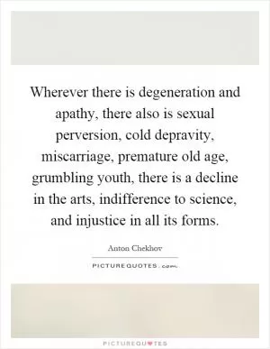 Wherever there is degeneration and apathy, there also is sexual perversion, cold depravity, miscarriage, premature old age, grumbling youth, there is a decline in the arts, indifference to science, and injustice in all its forms Picture Quote #1