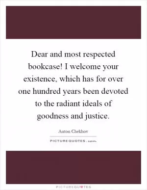 Dear and most respected bookcase! I welcome your existence, which has for over one hundred years been devoted to the radiant ideals of goodness and justice Picture Quote #1