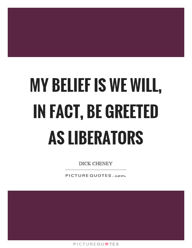 My belief is we will, in fact, be greeted as liberators Picture Quote #1