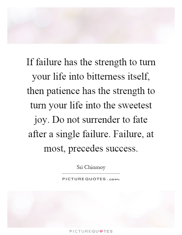 If failure has the strength to turn your life into bitterness itself, then patience has the strength to turn your life into the sweetest joy. Do not surrender to fate after a single failure. Failure, at most, precedes success Picture Quote #1