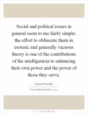 Social and political issues in general seem to me fairly simple; the effort to obfuscate them in esoteric and generally vacuous theory is one of the contributions of the intelligentsia to enhancing their own power and the power of those they serve Picture Quote #1