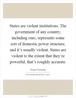 States are violent institutions. The government of any country, including ours, represents some sort of domestic power structure, and it’s usually violent. States are violent to the extent that they’re powerful, that’s roughly accurate Picture Quote #1