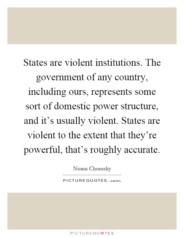 States are violent institutions. The government of any country, including ours, represents some sort of domestic power structure, and it's usually violent. States are violent to the extent that they're powerful, that's roughly accurate Picture Quote #1