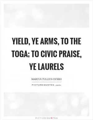Yield, ye arms, to the toga; to civic praise, ye laurels Picture Quote #1