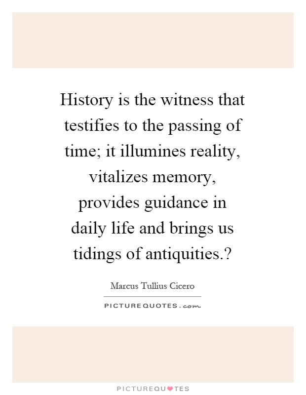 History is the witness that testifies to the passing of time; it illumines reality, vitalizes memory, provides guidance in daily life and brings us tidings of antiquities.? Picture Quote #1