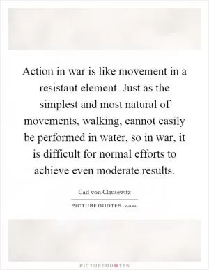 Action in war is like movement in a resistant element. Just as the simplest and most natural of movements, walking, cannot easily be performed in water, so in war, it is difficult for normal efforts to achieve even moderate results Picture Quote #1