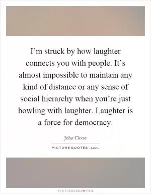 I’m struck by how laughter connects you with people. It’s almost impossible to maintain any kind of distance or any sense of social hierarchy when you’re just howling with laughter. Laughter is a force for democracy Picture Quote #1