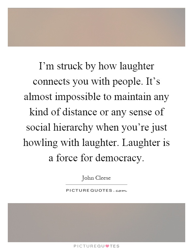 I'm struck by how laughter connects you with people. It's almost impossible to maintain any kind of distance or any sense of social hierarchy when you're just howling with laughter. Laughter is a force for democracy Picture Quote #1
