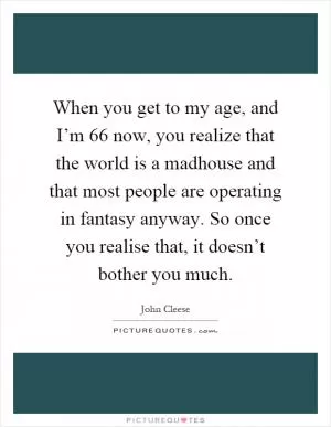 When you get to my age, and I’m 66 now, you realize that the world is a madhouse and that most people are operating in fantasy anyway. So once you realise that, it doesn’t bother you much Picture Quote #1