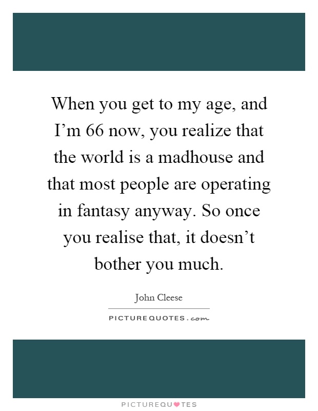 When you get to my age, and I'm 66 now, you realize that the world is a madhouse and that most people are operating in fantasy anyway. So once you realise that, it doesn't bother you much Picture Quote #1