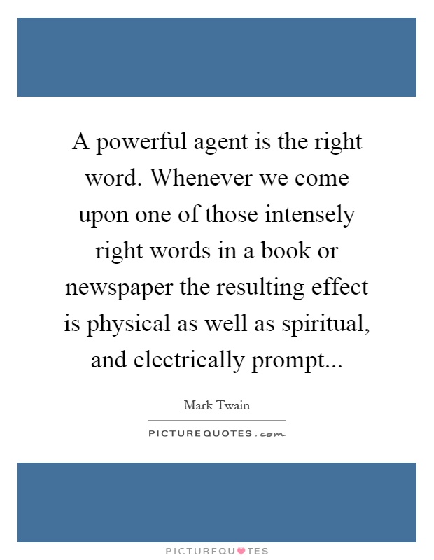 A powerful agent is the right word. Whenever we come upon one of those intensely right words in a book or newspaper the resulting effect is physical as well as spiritual, and electrically prompt Picture Quote #1