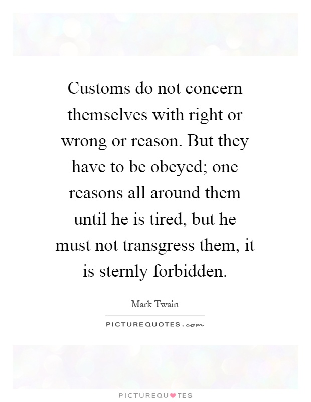 Customs do not concern themselves with right or wrong or reason. But they have to be obeyed; one reasons all around them until he is tired, but he must not transgress them, it is sternly forbidden Picture Quote #1