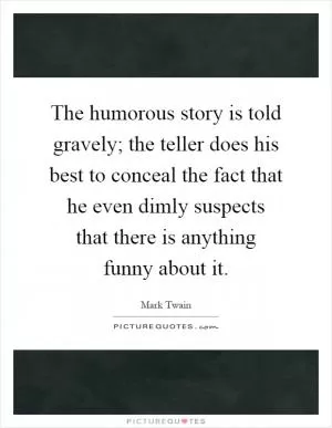 The humorous story is told gravely; the teller does his best to conceal the fact that he even dimly suspects that there is anything funny about it Picture Quote #1
