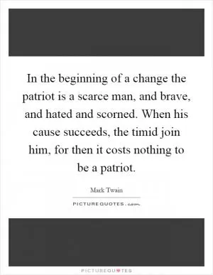 In the beginning of a change the patriot is a scarce man, and brave, and hated and scorned. When his cause succeeds, the timid join him, for then it costs nothing to be a patriot Picture Quote #1
