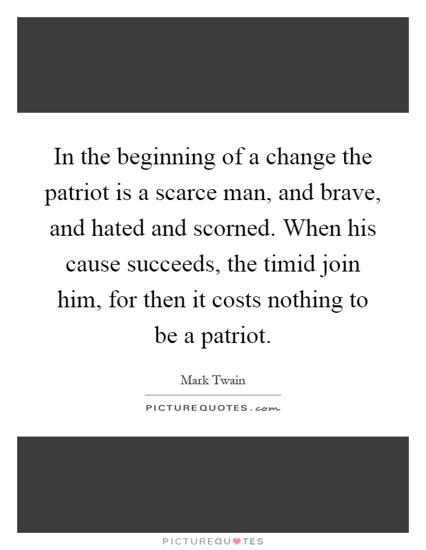 In the beginning of a change the patriot is a scarce man, and brave, and hated and scorned. When his cause succeeds, the timid join him, for then it costs nothing to be a patriot Picture Quote #1