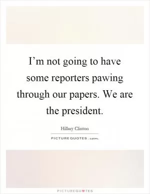 I’m not going to have some reporters pawing through our papers. We are the president Picture Quote #1