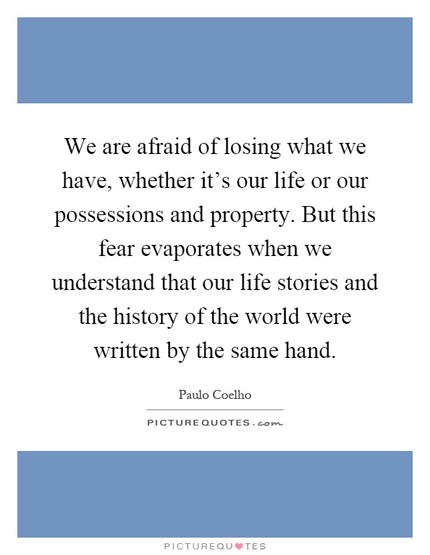 We are afraid of losing what we have, whether it's our life or our possessions and property. But this fear evaporates when we understand that our life stories and the history of the world were written by the same hand Picture Quote #1