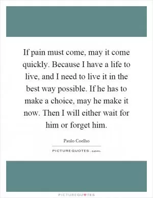 If pain must come, may it come quickly. Because I have a life to live, and I need to live it in the best way possible. If he has to make a choice, may he make it now. Then I will either wait for him or forget him Picture Quote #1