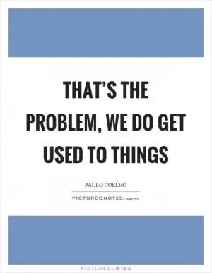 That’s the problem, we do get used to things Picture Quote #1