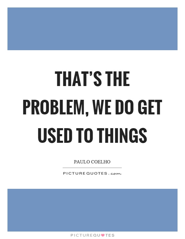 That's the problem, we do get used to things Picture Quote #1