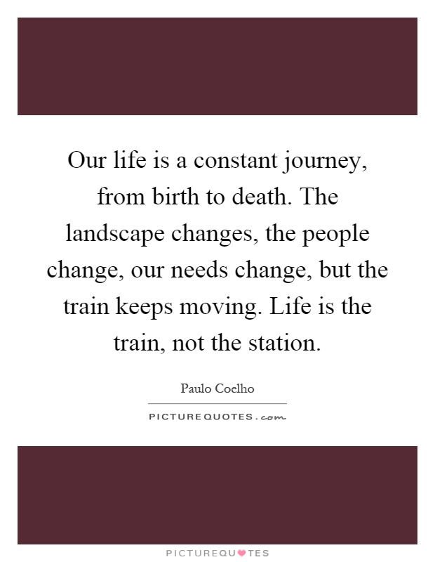 Our life is a constant journey, from birth to death. The landscape changes, the people change, our needs change, but the train keeps moving. Life is the train, not the station Picture Quote #1
