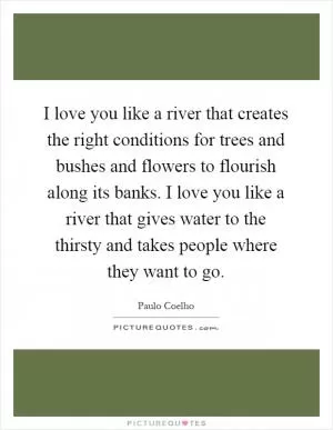 I love you like a river that creates the right conditions for trees and bushes and flowers to flourish along its banks. I love you like a river that gives water to the thirsty and takes people where they want to go Picture Quote #1