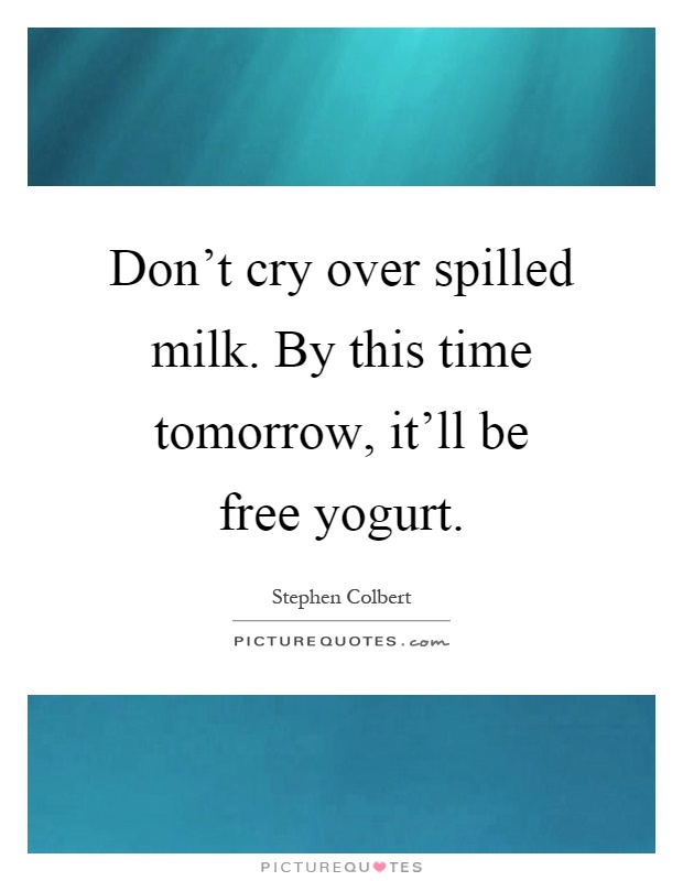 Don't cry over spilled milk. By this time tomorrow, it'll be free yogurt Picture Quote #1