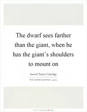 The dwarf sees farther than the giant, when he has the giant’s shoulders to mount on Picture Quote #1