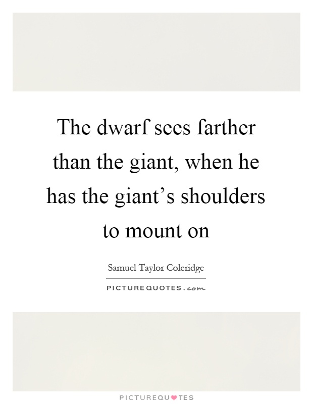 The dwarf sees farther than the giant, when he has the giant's shoulders to mount on Picture Quote #1