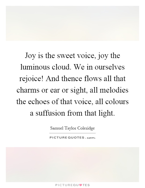 Joy is the sweet voice, joy the luminous cloud. We in ourselves rejoice! And thence flows all that charms or ear or sight, all melodies the echoes of that voice, all colours a suffusion from that light Picture Quote #1