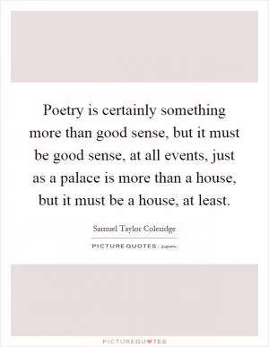 Poetry is certainly something more than good sense, but it must be good sense, at all events, just as a palace is more than a house, but it must be a house, at least Picture Quote #1