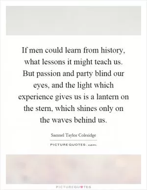 If men could learn from history, what lessons it might teach us. But passion and party blind our eyes, and the light which experience gives us is a lantern on the stern, which shines only on the waves behind us Picture Quote #1