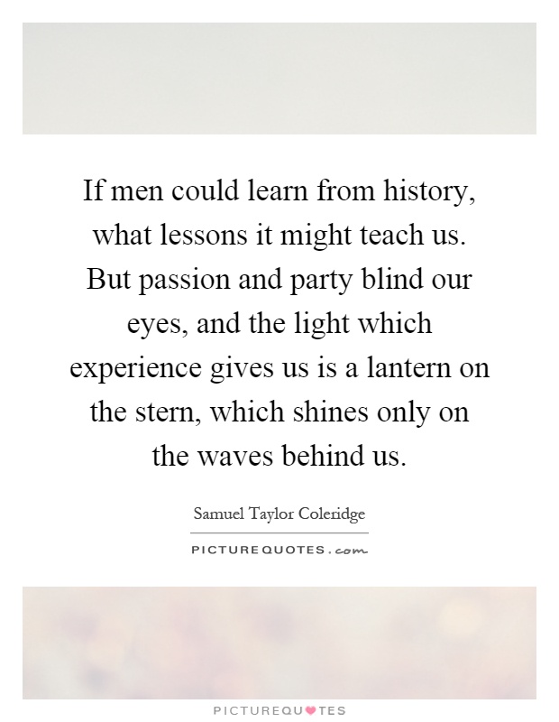 If men could learn from history, what lessons it might teach us. But passion and party blind our eyes, and the light which experience gives us is a lantern on the stern, which shines only on the waves behind us Picture Quote #1