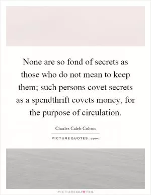 None are so fond of secrets as those who do not mean to keep them; such persons covet secrets as a spendthrift covets money, for the purpose of circulation Picture Quote #1