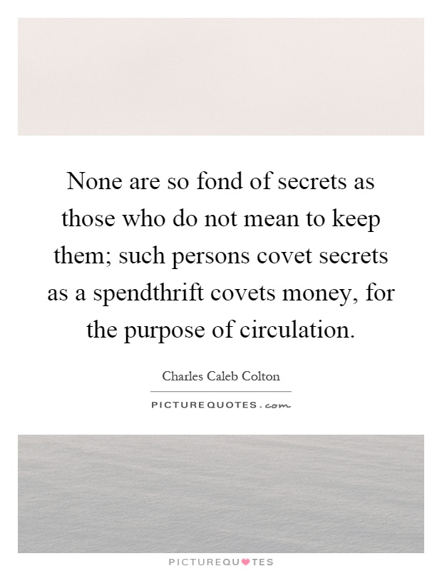 None are so fond of secrets as those who do not mean to keep them; such persons covet secrets as a spendthrift covets money, for the purpose of circulation Picture Quote #1