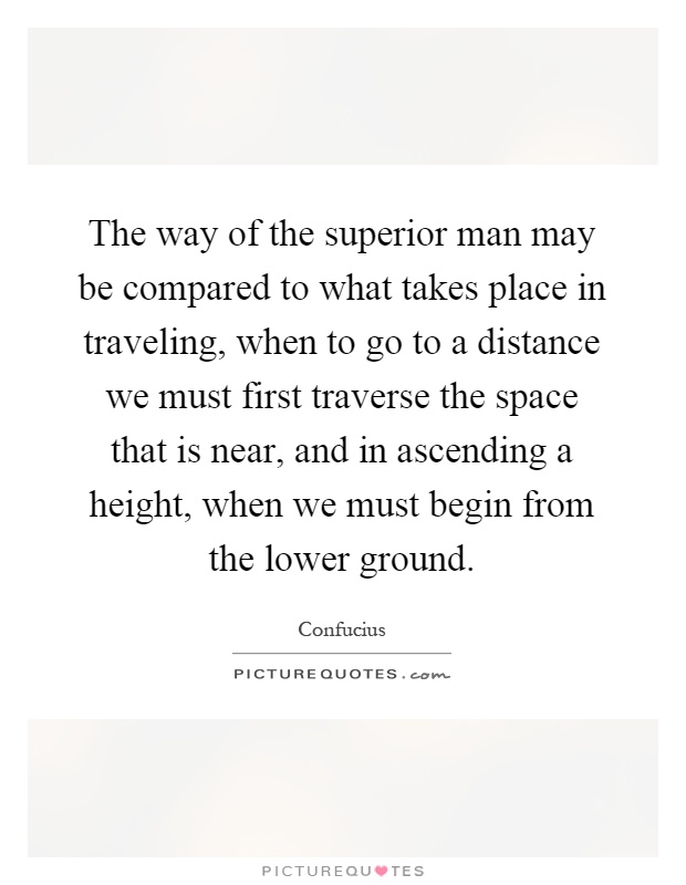 The way of the superior man may be compared to what takes place in traveling, when to go to a distance we must first traverse the space that is near, and in ascending a height, when we must begin from the lower ground Picture Quote #1
