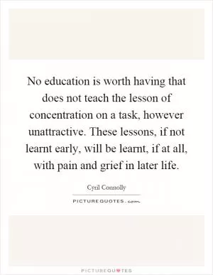 No education is worth having that does not teach the lesson of concentration on a task, however unattractive. These lessons, if not learnt early, will be learnt, if at all, with pain and grief in later life Picture Quote #1