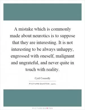 A mistake which is commonly made about neurotics is to suppose that they are interesting. It is not interesting to be always unhappy, engrossed with oneself, malignant and ungrateful, and never quite in touch with reality Picture Quote #1