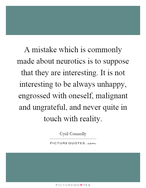 A mistake which is commonly made about neurotics is to suppose that they are interesting. It is not interesting to be always unhappy, engrossed with oneself, malignant and ungrateful, and never quite in touch with reality Picture Quote #1