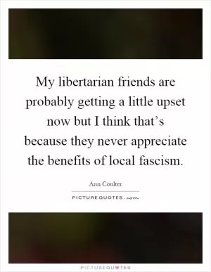 My libertarian friends are probably getting a little upset now but I think that’s because they never appreciate the benefits of local fascism Picture Quote #1