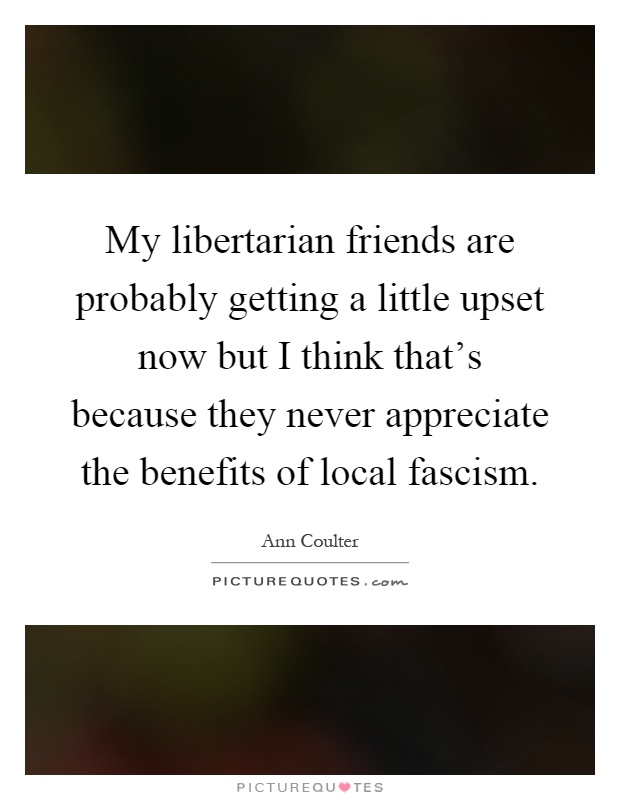 My libertarian friends are probably getting a little upset now but I think that's because they never appreciate the benefits of local fascism Picture Quote #1