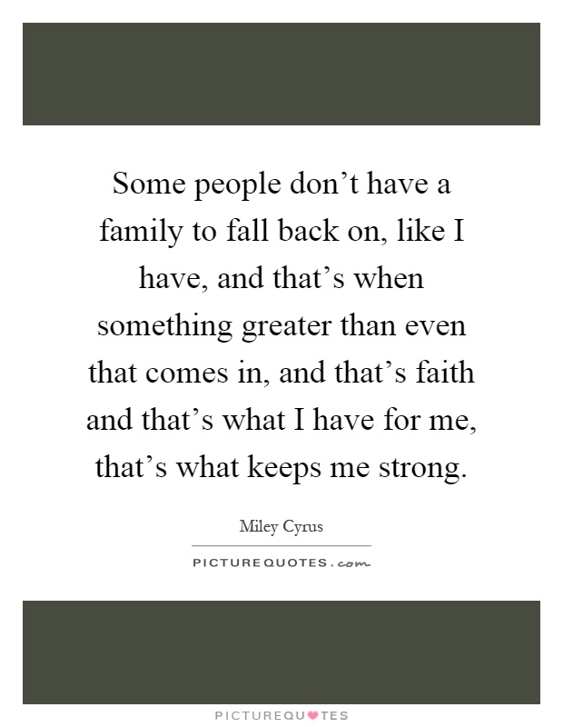 Some people don't have a family to fall back on, like I have, and that's when something greater than even that comes in, and that's faith and that's what I have for me, that's what keeps me strong Picture Quote #1
