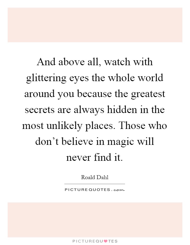 And above all, watch with glittering eyes the whole world around you because the greatest secrets are always hidden in the most unlikely places. Those who don't believe in magic will never find it Picture Quote #1