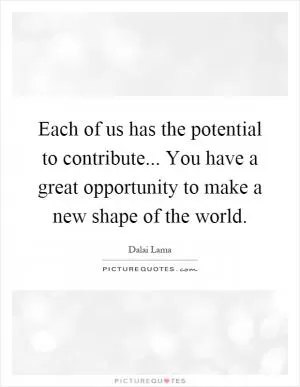 Each of us has the potential to contribute... You have a great opportunity to make a new shape of the world Picture Quote #1
