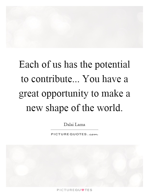 Each of us has the potential to contribute... You have a great opportunity to make a new shape of the world Picture Quote #1
