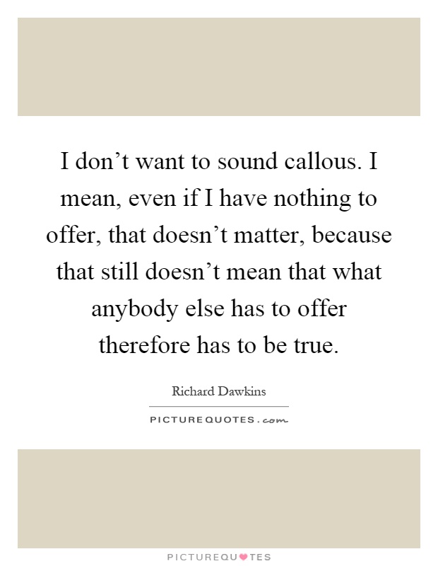 I don't want to sound callous. I mean, even if I have nothing to offer, that doesn't matter, because that still doesn't mean that what anybody else has to offer therefore has to be true Picture Quote #1