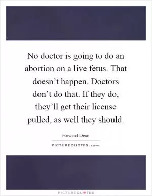 No doctor is going to do an abortion on a live fetus. That doesn’t happen. Doctors don’t do that. If they do, they’ll get their license pulled, as well they should Picture Quote #1
