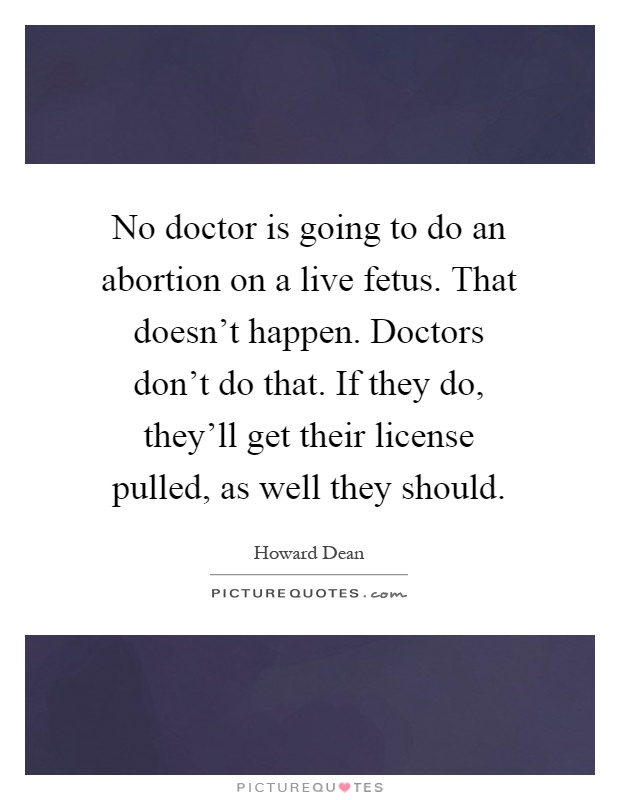 No doctor is going to do an abortion on a live fetus. That doesn't happen. Doctors don't do that. If they do, they'll get their license pulled, as well they should Picture Quote #1