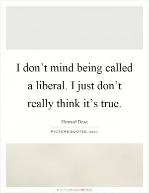 I don’t mind being called a liberal. I just don’t really think it’s true Picture Quote #1